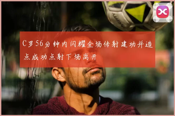 C罗56分钟内闪耀全场传射建功并造点成功点射下场离开