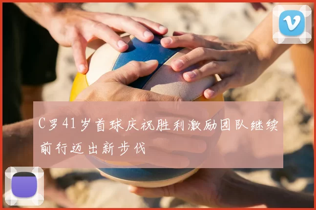 C罗41岁首球庆祝胜利激励团队继续前行迈出新步伐