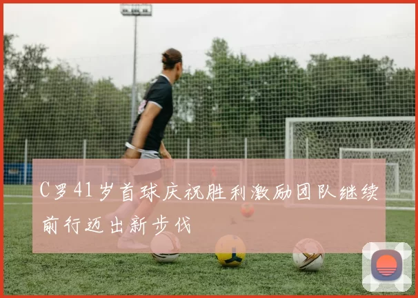 C罗41岁首球庆祝胜利激励团队继续前行迈出新步伐