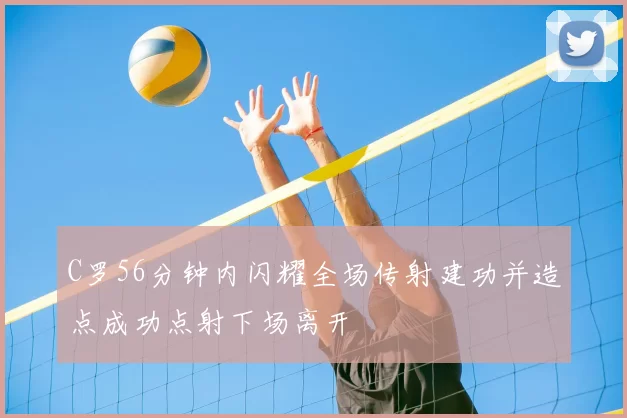 C罗56分钟内闪耀全场传射建功并造点成功点射下场离开